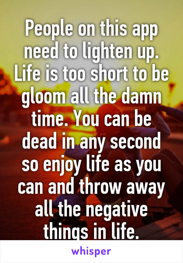 People on this app need to lighten up. Life is too short to be gloom all the damn time. You can be dead in any second so enjoy life as you can and throw away all the negative things in life.