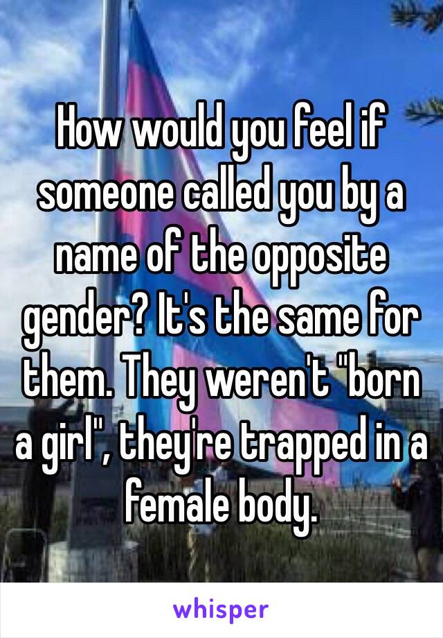 How would you feel if someone called you by a name of the opposite gender? It's the same for them. They weren't "born a girl", they're trapped in a female body.