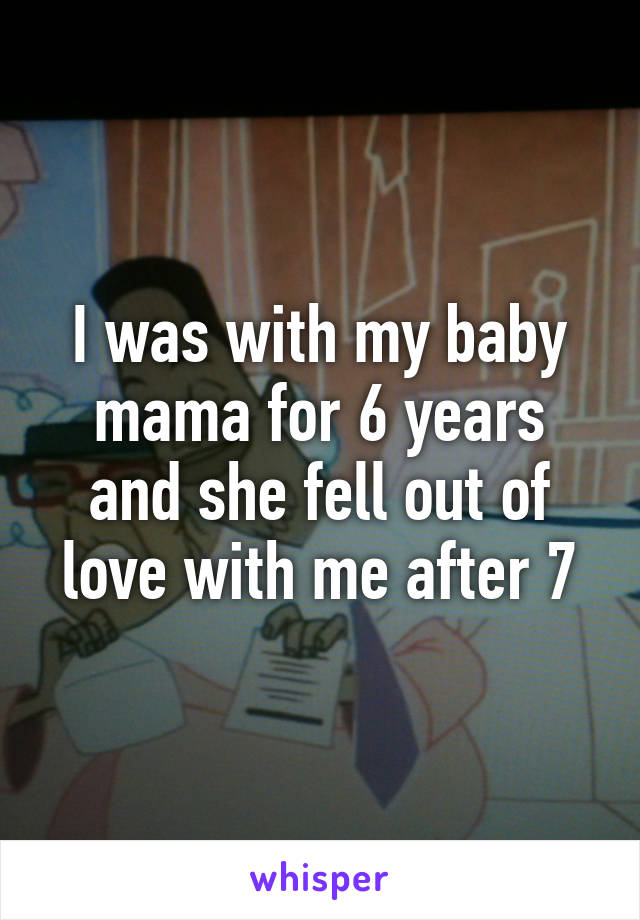 I was with my baby mama for 6 years and she fell out of love with me after 7