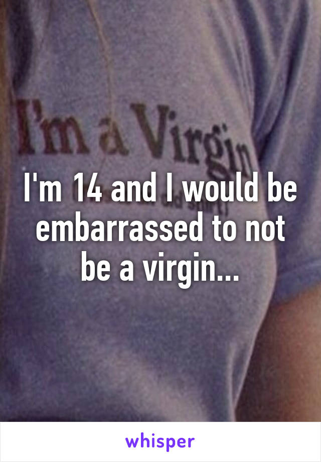 I'm 14 and I would be embarrassed to not be a virgin...