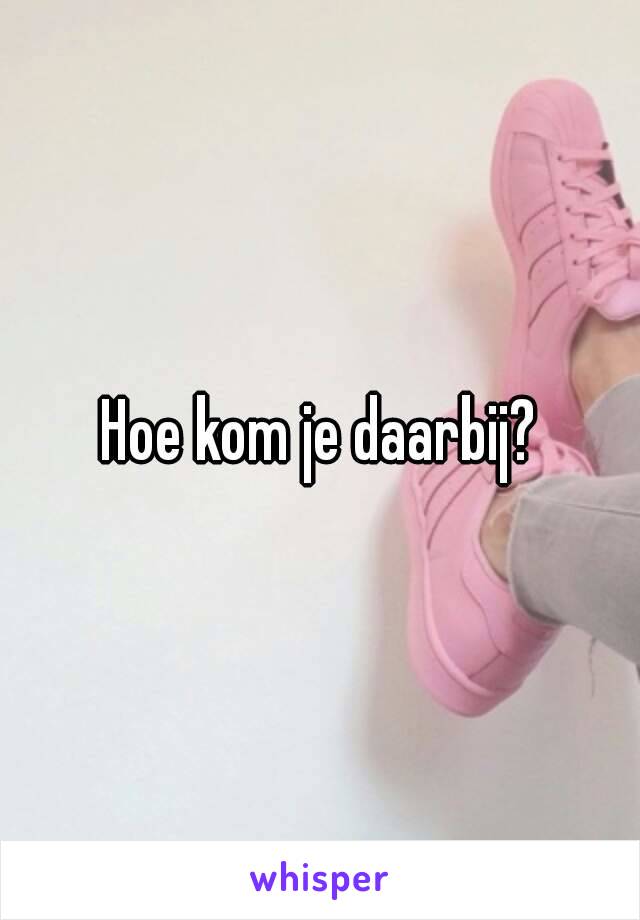 Hoe kom je daarbij?