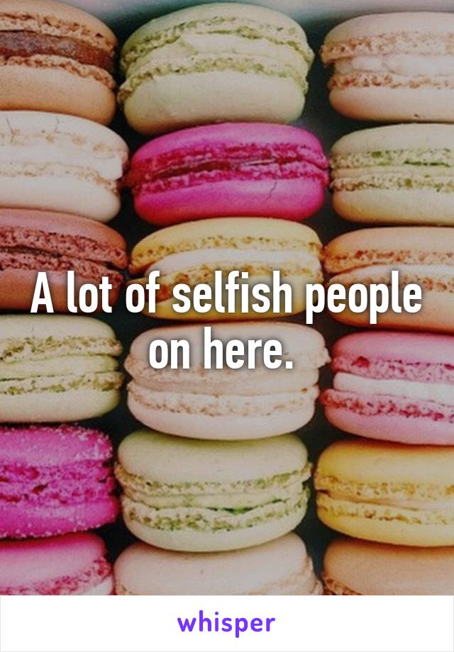 A lot of selfish people on here. 