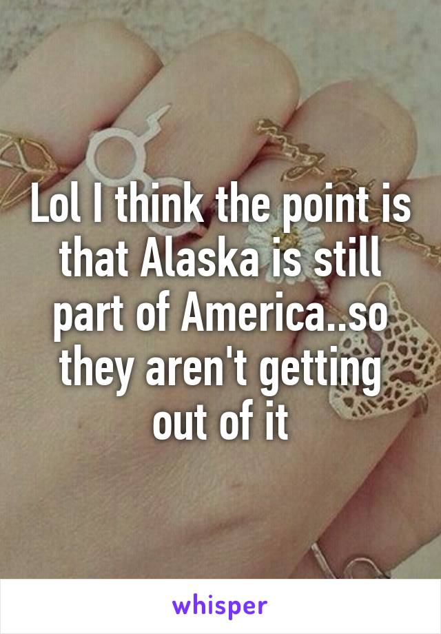 Lol I think the point is that Alaska is still part of America..so they aren't getting out of it