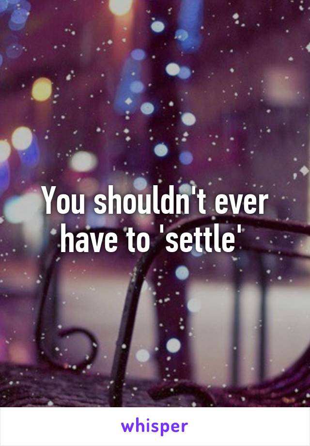 You shouldn't ever have to 'settle' 