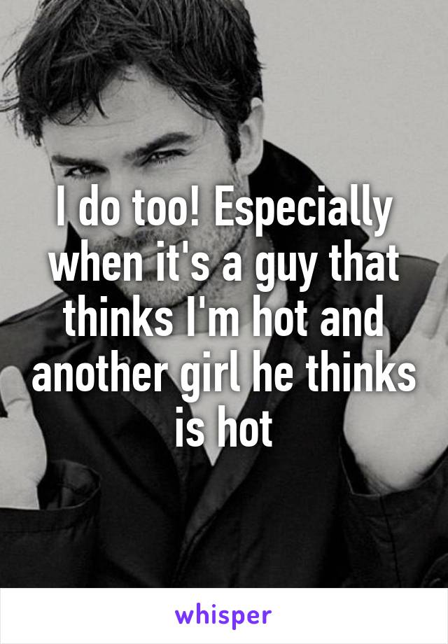 I do too! Especially when it's a guy that thinks I'm hot and another girl he thinks is hot