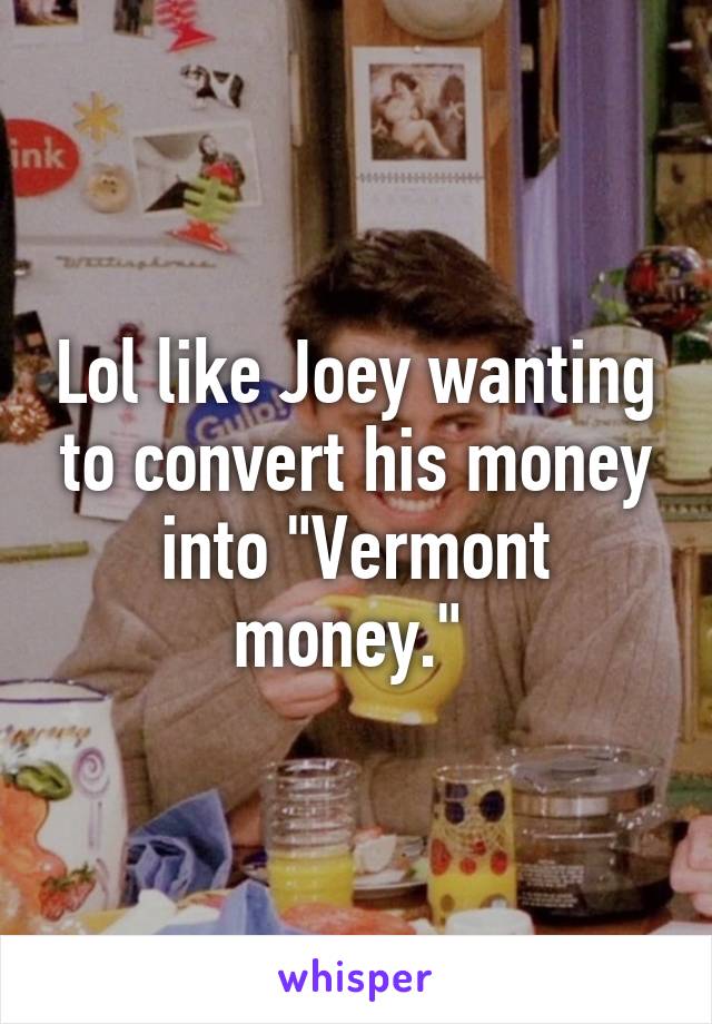 Lol like Joey wanting to convert his money into "Vermont money." 