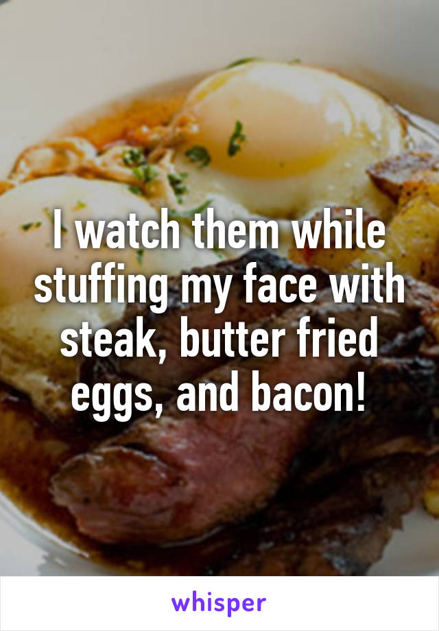 I watch them while stuffing my face with steak, butter fried eggs, and bacon!