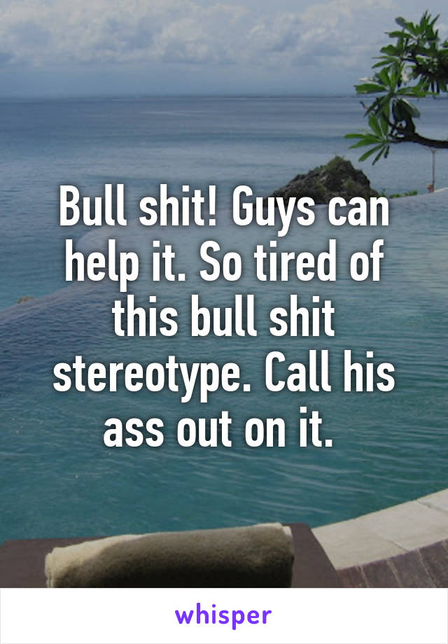 Bull shit! Guys can help it. So tired of this bull shit stereotype. Call his ass out on it. 