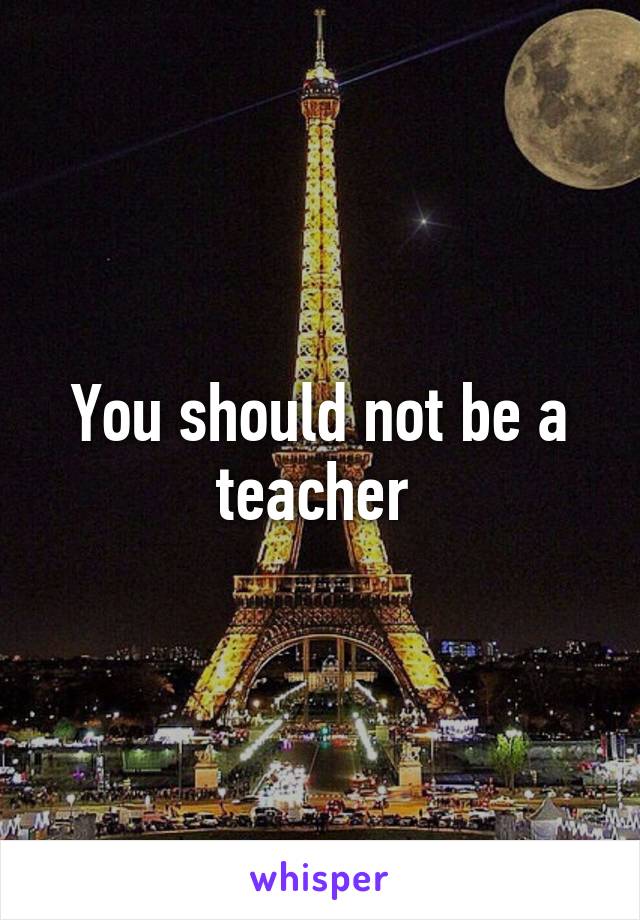 You should not be a teacher 