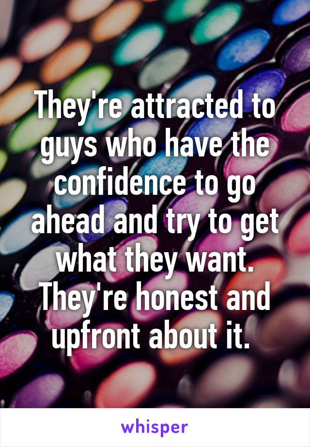 They're attracted to guys who have the confidence to go ahead and try to get what they want. They're honest and upfront about it. 