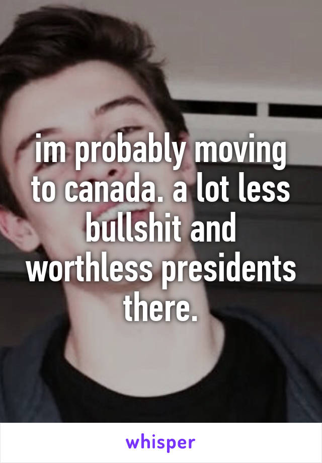 im probably moving to canada. a lot less bullshit and worthless presidents there.