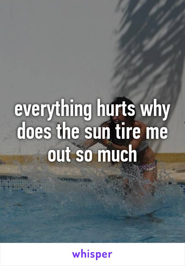 everything hurts why does the sun tire me out so much