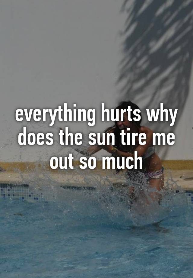 everything-hurts-why-does-the-sun-tire-me-out-so-much