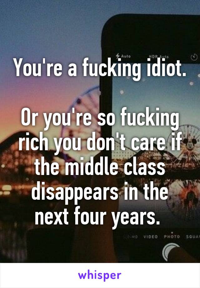 You're a fucking idiot. 
Or you're so fucking rich you don't care if the middle class disappears in the next four years. 