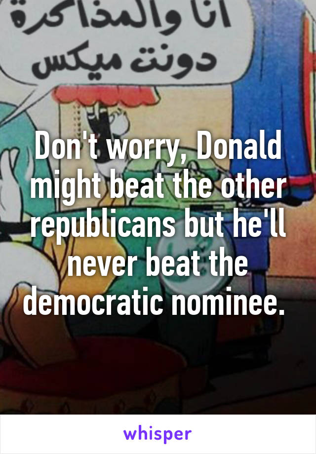 Don't worry, Donald might beat the other republicans but he'll never beat the democratic nominee. 