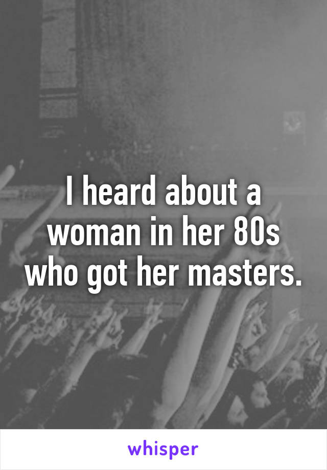 I heard about a woman in her 80s who got her masters.