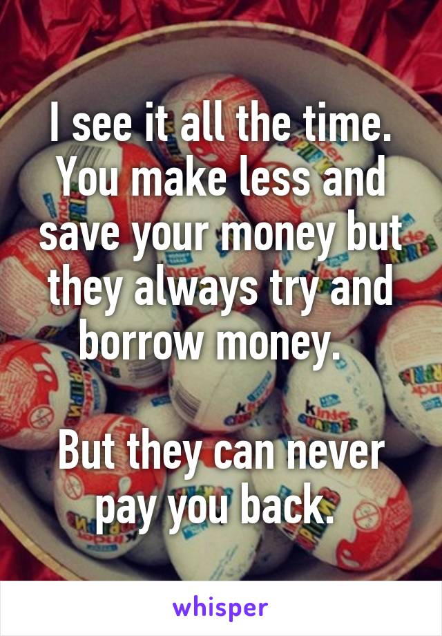 I see it all the time. You make less and save your money but they always try and borrow money.  

But they can never pay you back. 