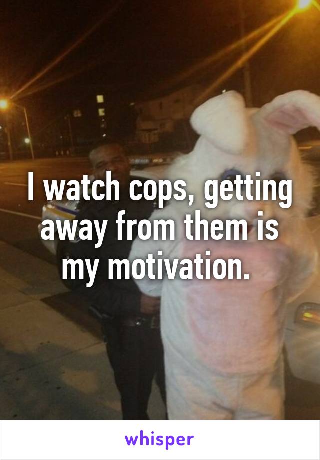 I watch cops, getting away from them is my motivation. 