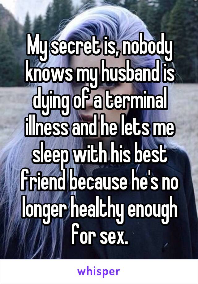 My secret is, nobody knows my husband is dying of a terminal illness and he lets me sleep with his best friend because he's no longer healthy enough for sex.