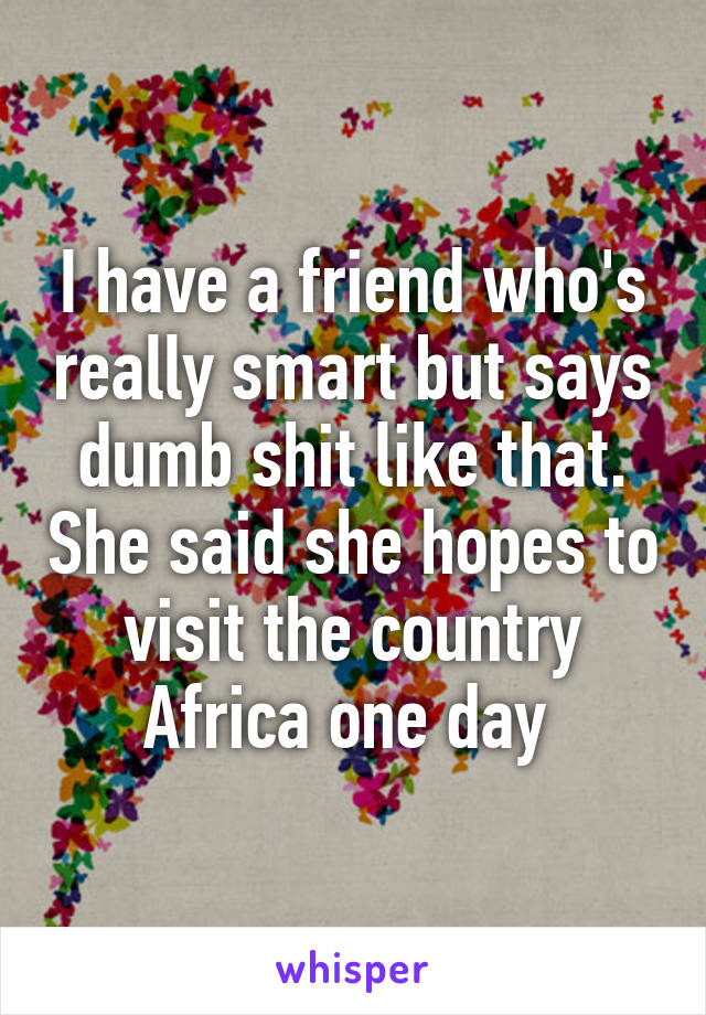 I have a friend who's really smart but says dumb shit like that. She said she hopes to visit the country Africa one day 