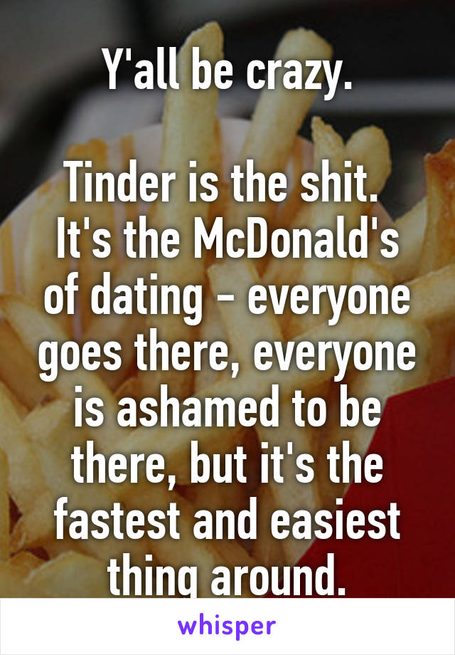 Y'all be crazy.

Tinder is the shit. 
It's the McDonald's of dating - everyone goes there, everyone is ashamed to be there, but it's the fastest and easiest thing around.