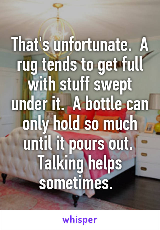 That's unfortunate.  A rug tends to get full with stuff swept under it.  A bottle can only hold so much until it pours out.  Talking helps sometimes.  