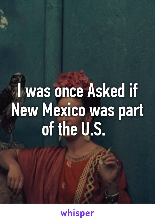 I was once Asked if New Mexico was part of the U.S.  