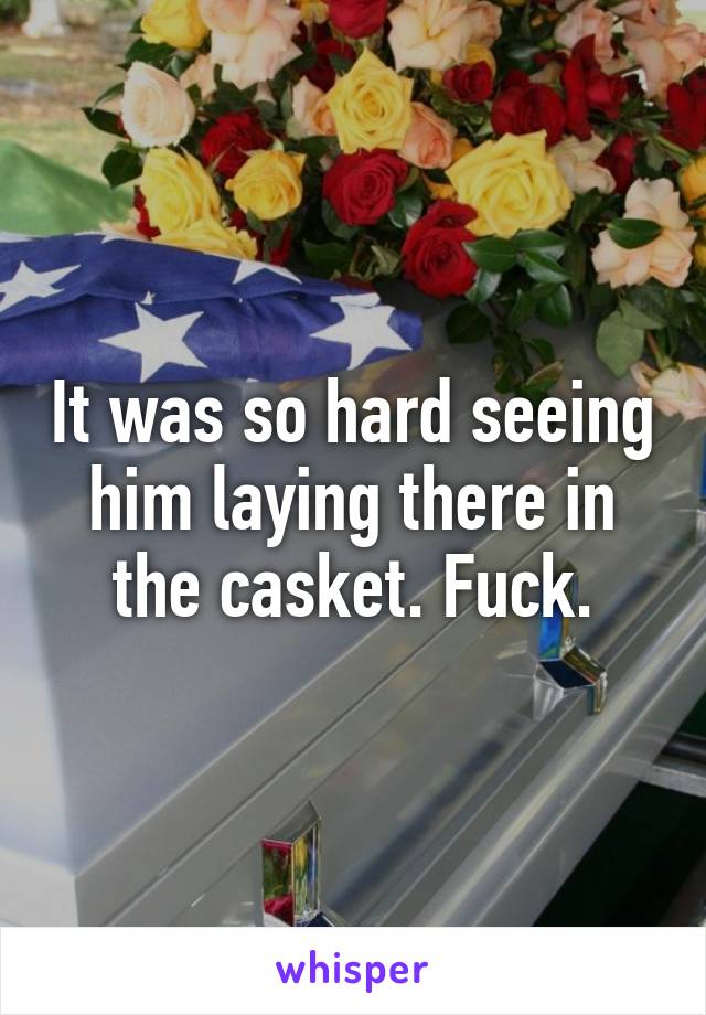 It was so hard seeing him laying there in the casket. Fuck.