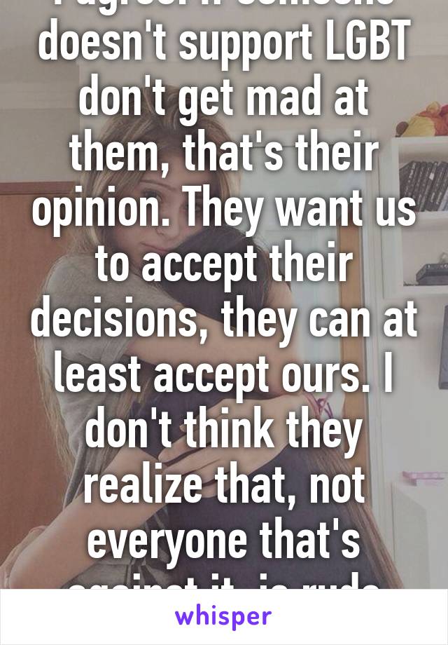 I agree. If someone doesn't support LGBT don't get mad at them, that's their opinion. They want us to accept their decisions, they can at least accept ours. I don't think they realize that, not everyone that's against it, is rude about it.