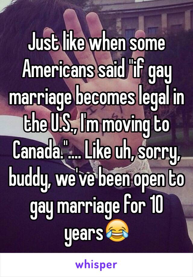 Just like when some Americans said "if gay marriage becomes legal in the U.S., I'm moving to Canada.".... Like uh, sorry, buddy, we've been open to gay marriage for 10 years😂