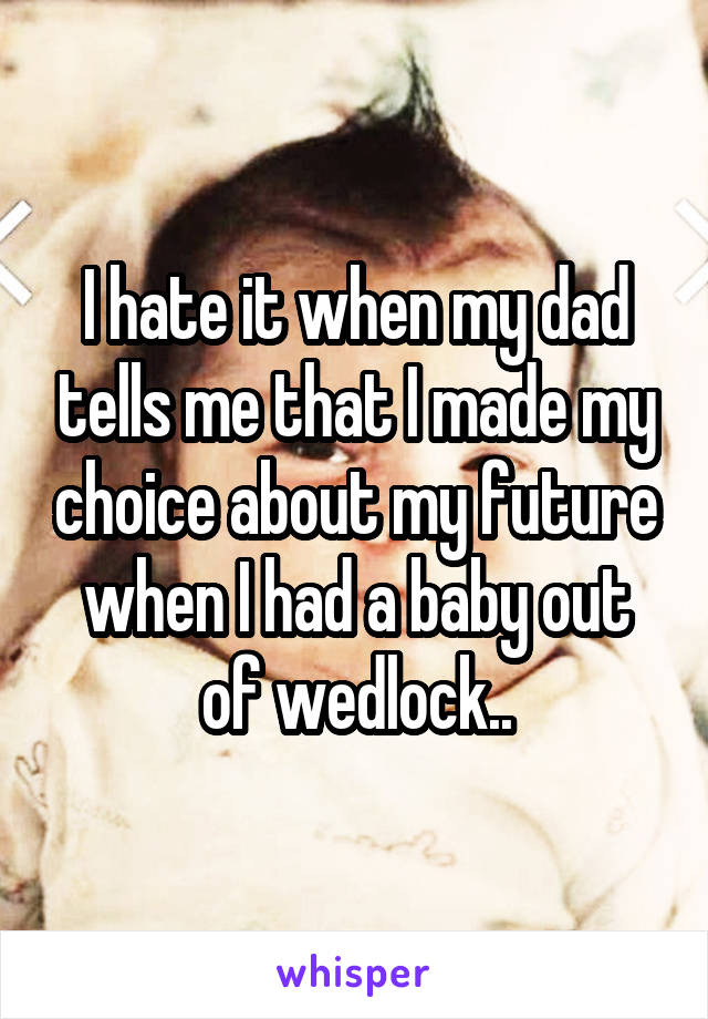I hate it when my dad tells me that I made my choice about my future when I had a baby out of wedlock..