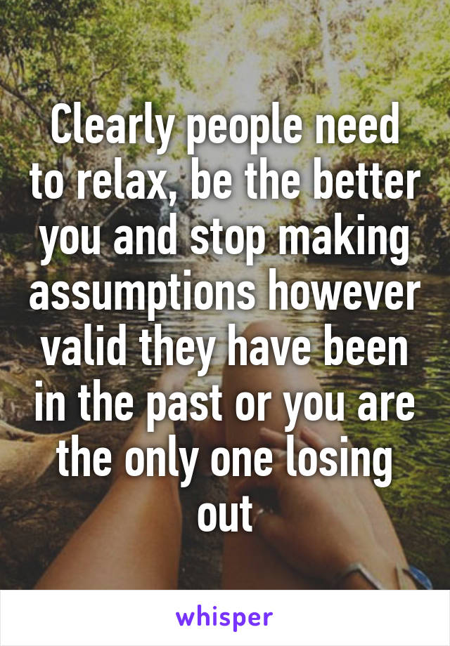 Clearly people need to relax, be the better you and stop making assumptions however valid they have been in the past or you are the only one losing out