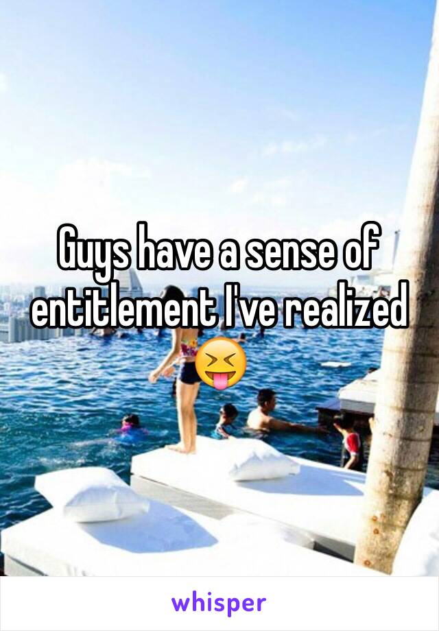 Guys have a sense of entitlement I've realized 😝