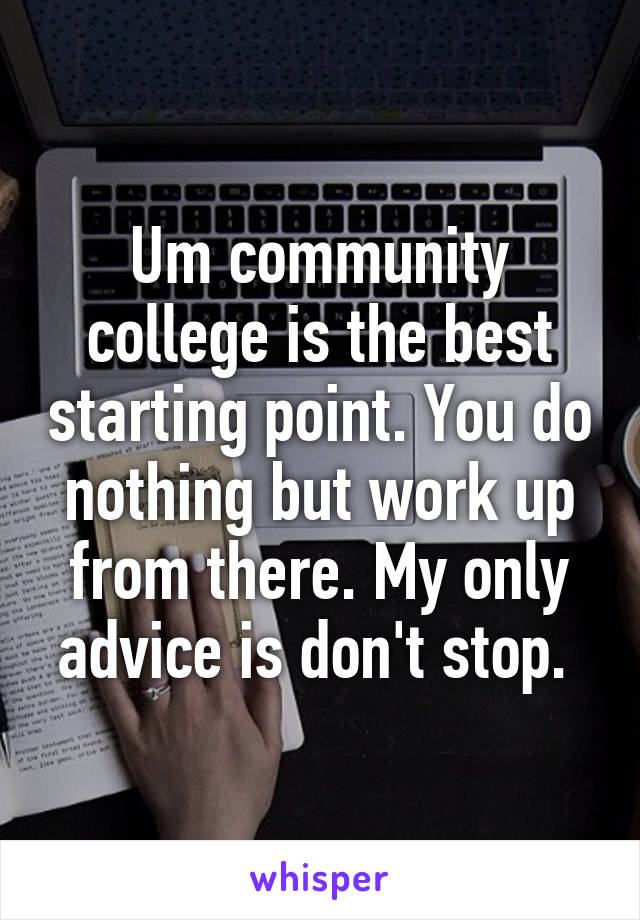 Um community college is the best starting point. You do nothing but work up from there. My only advice is don't stop. 