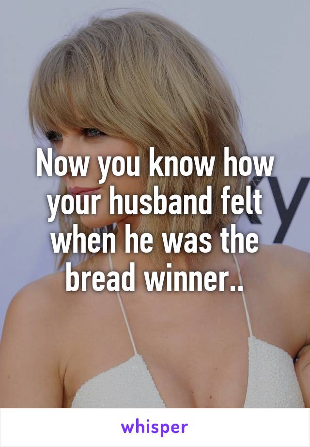 Now you know how your husband felt when he was the bread winner..