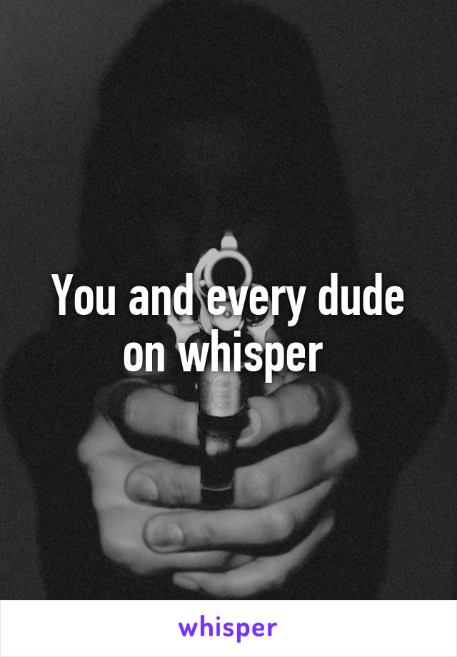 You and every dude on whisper 