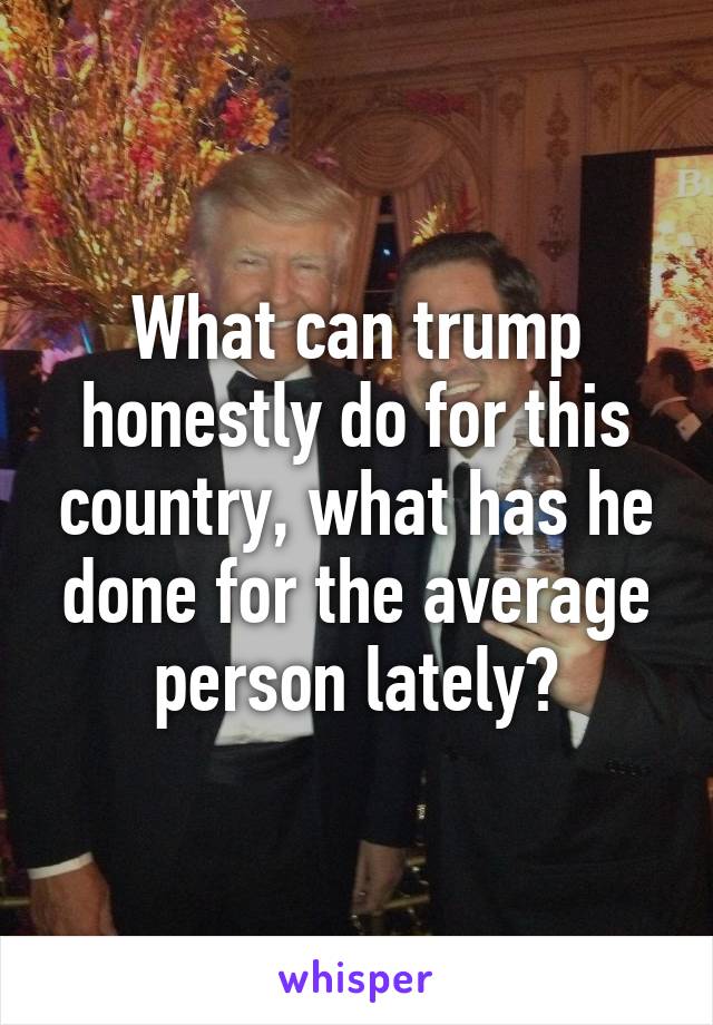 What can trump honestly do for this country, what has he done for the average person lately?