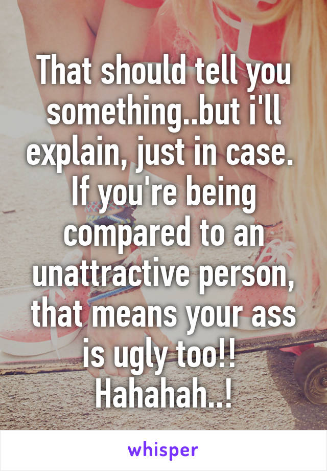 That should tell you something..but i'll explain, just in case. 
If you're being compared to an unattractive person, that means your ass is ugly too!! 
Hahahah..!