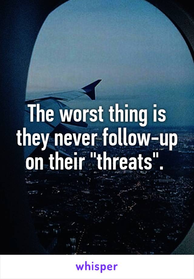 The worst thing is they never follow-up on their "threats". 