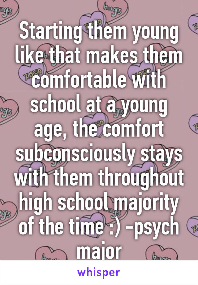 Starting them young like that makes them comfortable with school at a young age, the comfort subconsciously stays with them throughout high school majority of the time :) -psych major