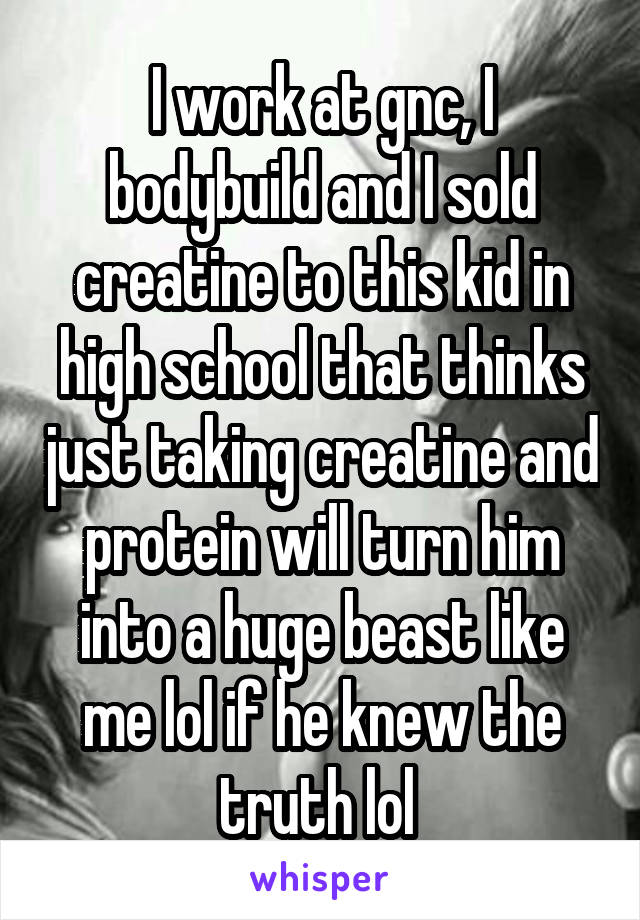 I work at gnc, I bodybuild and I sold creatine to this kid in high school that thinks just taking creatine and protein will turn him into a huge beast like me lol if he knew the truth lol 