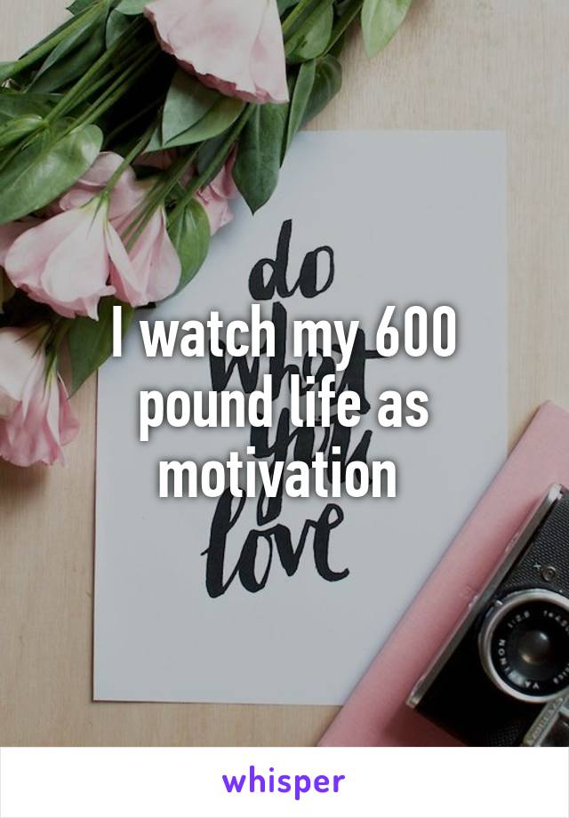 I watch my 600 pound life as motivation 