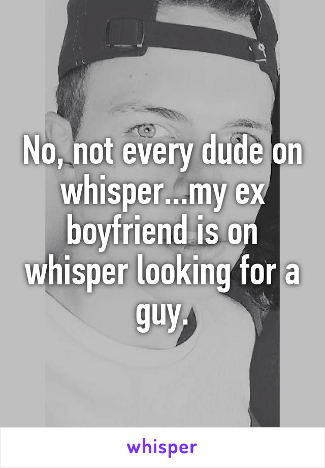 No, not every dude on whisper...my ex boyfriend is on whisper looking for a guy.