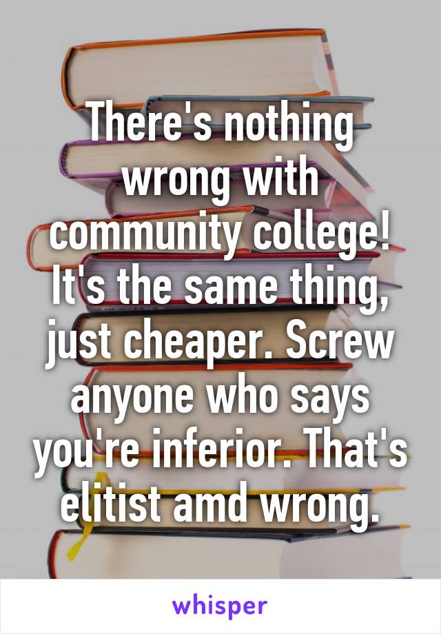 There's nothing wrong with community college! It's the same thing, just cheaper. Screw anyone who says you're inferior. That's elitist amd wrong.