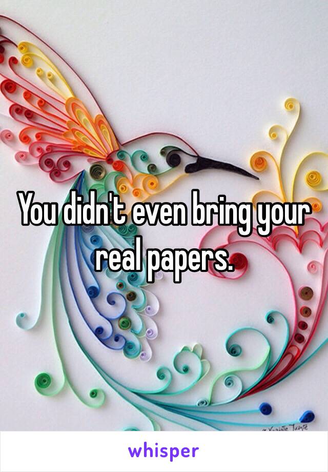 You didn't even bring your real papers. 