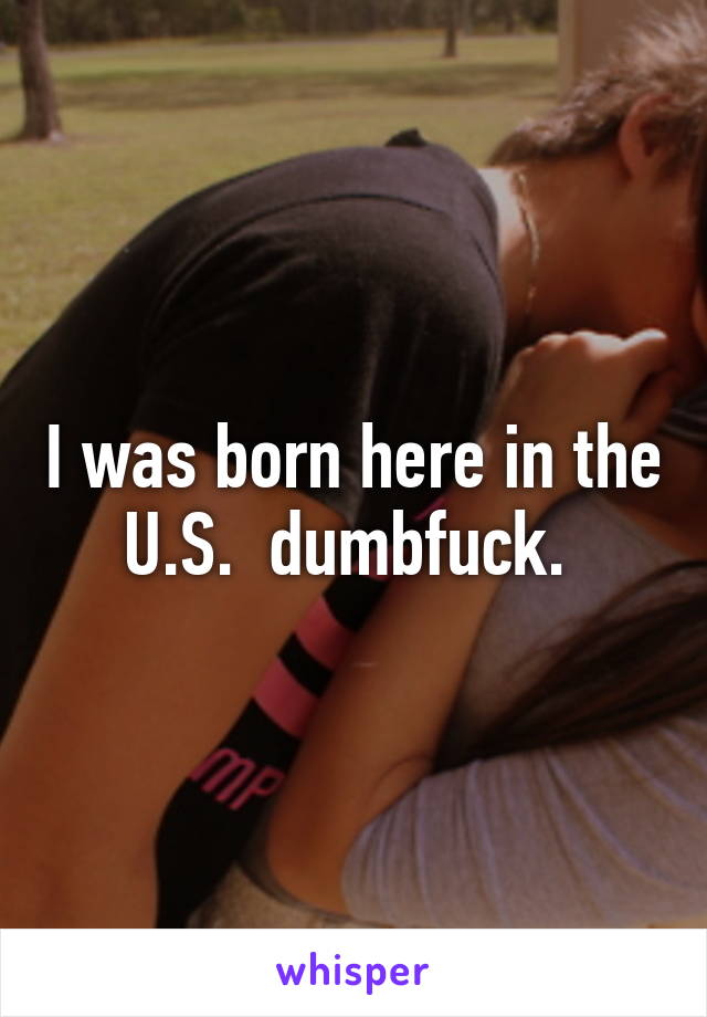 I was born here in the U.S.  dumbfuck. 