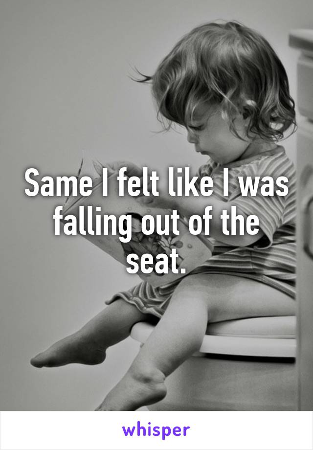 Same I felt like I was falling out of the seat.