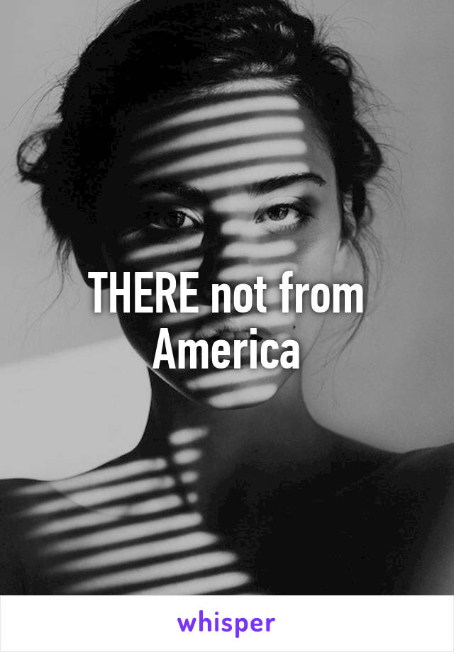 THERE not from America