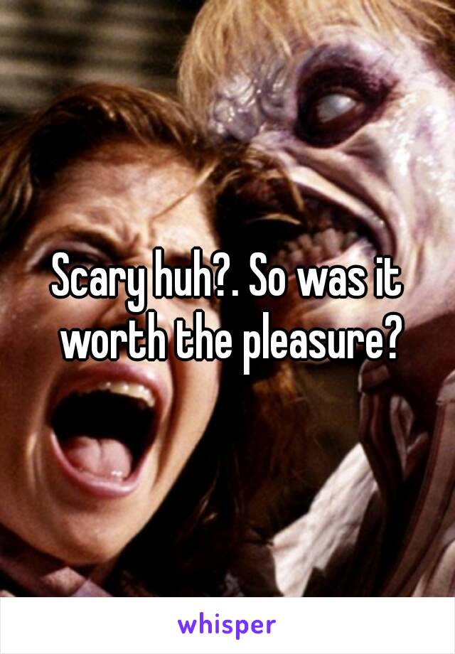 Scary huh?. So was it worth the pleasure?