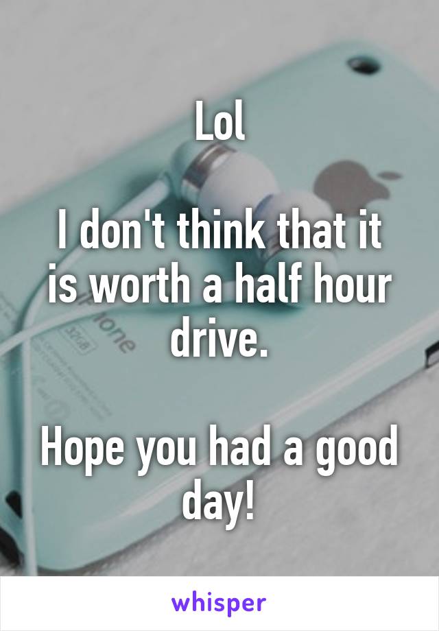 Lol

I don't think that it is worth a half hour drive.

Hope you had a good day!